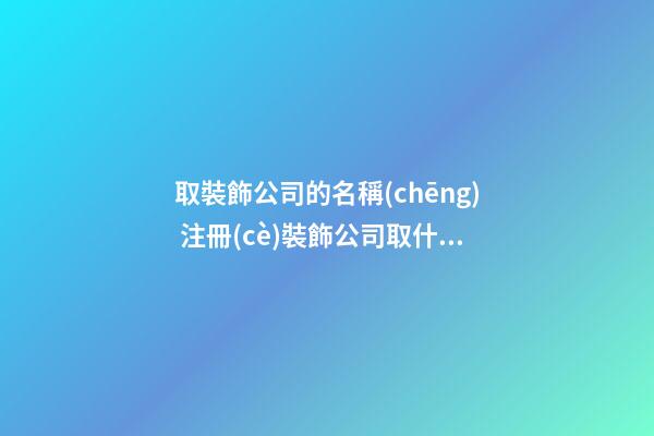 取裝飾公司的名稱(chēng) 注冊(cè)裝飾公司取什么名字好
